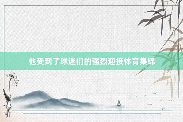 他受到了球迷们的强烈迎接体育集锦