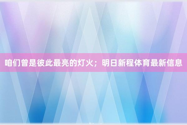 咱们曾是彼此最亮的灯火；明日新程体育最新信息