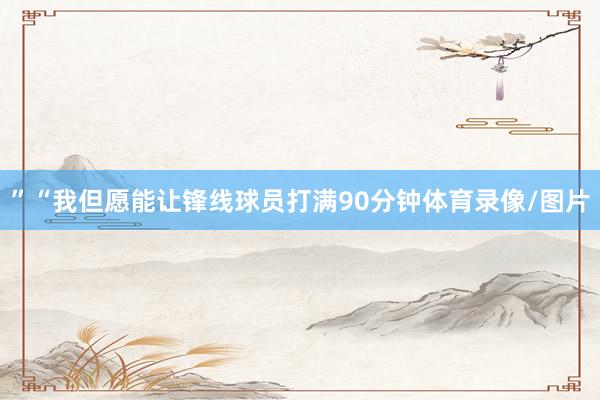 ”“我但愿能让锋线球员打满90分钟体育录像/图片