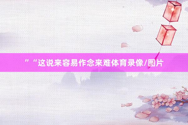 ”“这说来容易作念来难体育录像/图片