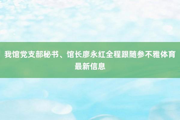 我馆党支部秘书、馆长廖永红全程跟随参不雅体育最新信息