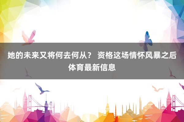 她的未来又将何去何从？ 资格这场情怀风暴之后体育最新信息