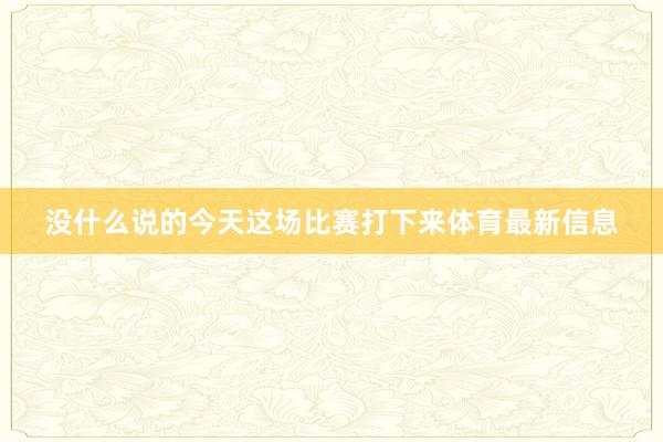 没什么说的今天这场比赛打下来体育最新信息