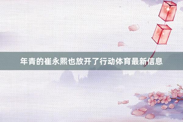 年青的崔永熙也放开了行动体育最新信息