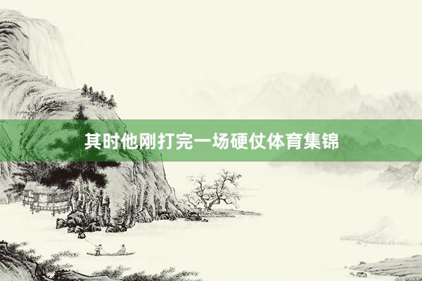 其时他刚打完一场硬仗体育集锦