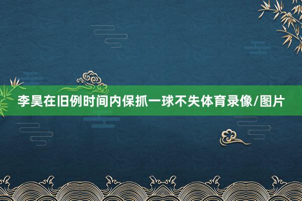 李昊在旧例时间内保抓一球不失体育录像/图片