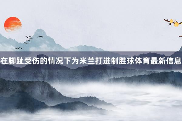 在脚趾受伤的情况下为米兰打进制胜球体育最新信息