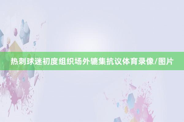 热刺球迷初度组织场外辘集抗议体育录像/图片