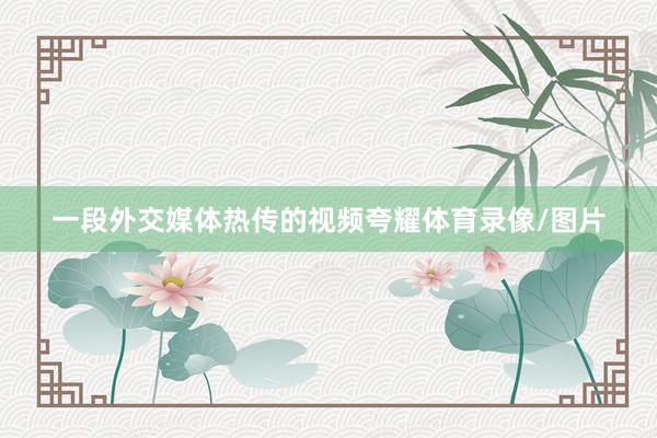 一段外交媒体热传的视频夸耀体育录像/图片