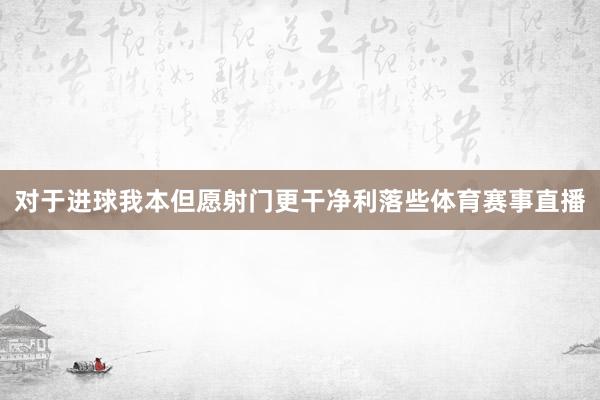 对于进球 我本但愿射门更干净利落些体育赛事直播