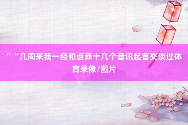 ”“几周来我一经和卤莽十几个音讯起首交谈过体育录像/图片