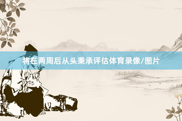 将在两周后从头秉承评估体育录像/图片