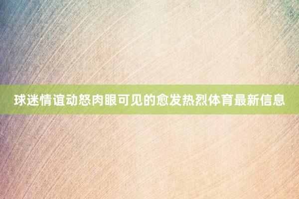 球迷情谊动怒肉眼可见的愈发热烈体育最新信息