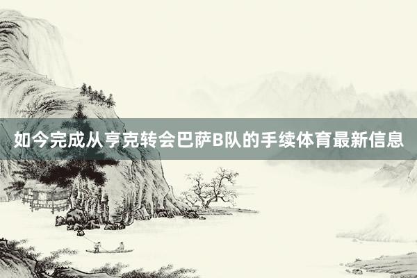 如今完成从亨克转会巴萨B队的手续体育最新信息