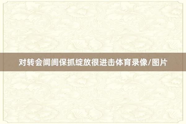 对转会阛阓保抓绽放很进击体育录像/图片