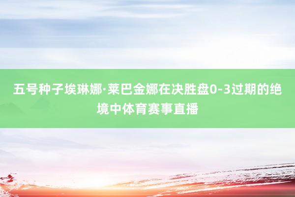 五号种子埃琳娜·莱巴金娜在决胜盘0-3过期的绝境中体育赛事直播