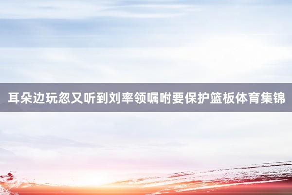 耳朵边玩忽又听到刘率领嘱咐要保护篮板体育集锦