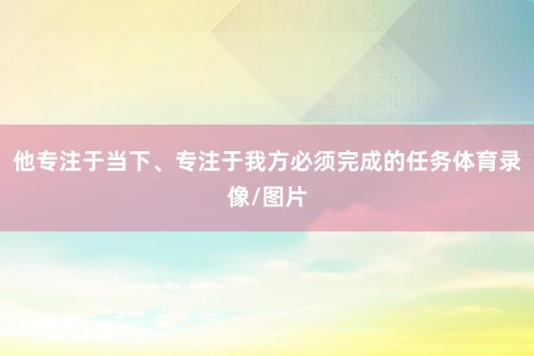 他专注于当下、专注于我方必须完成的任务体育录像/图片