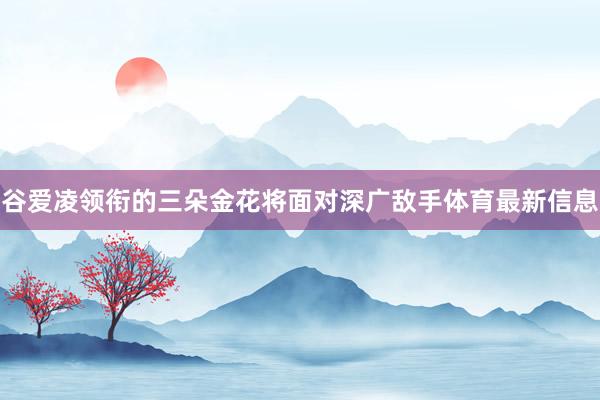 谷爱凌领衔的三朵金花将面对深广敌手体育最新信息