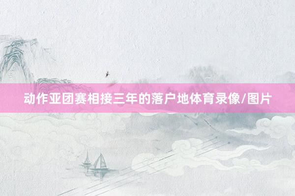 动作亚团赛相接三年的落户地体育录像/图片