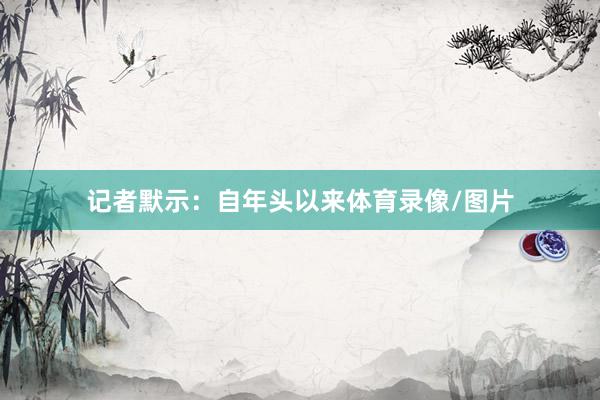 记者默示：自年头以来体育录像/图片