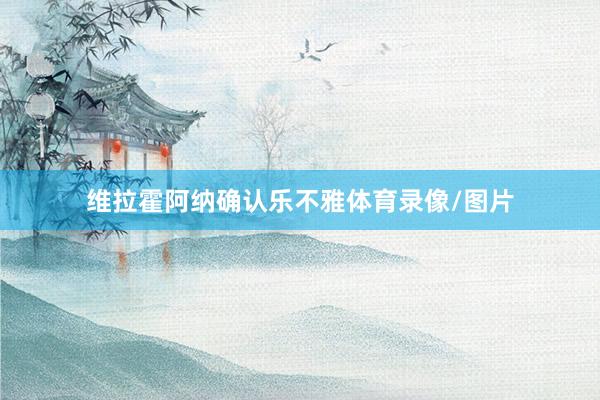维拉霍阿纳确认乐不雅体育录像/图片