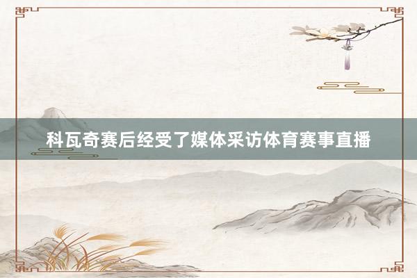 科瓦奇赛后经受了媒体采访体育赛事直播