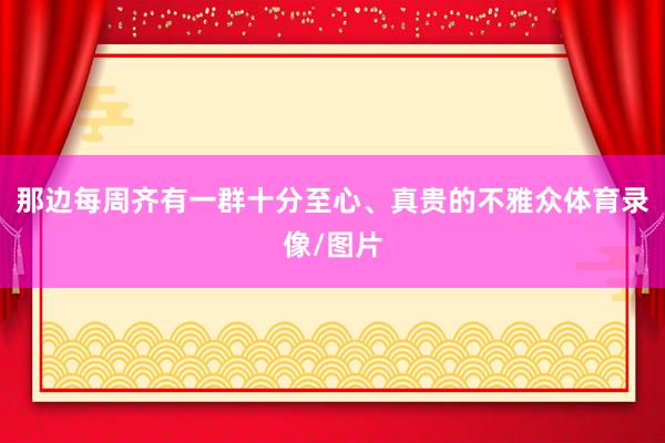 那边每周齐有一群十分至心、真贵的不雅众体育录像/图片