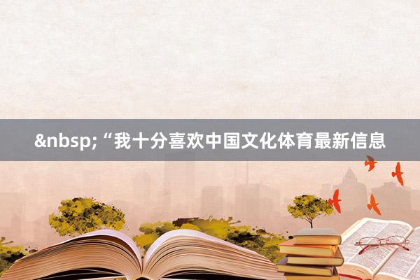 &nbsp;“我十分喜欢中国文化体育最新信息