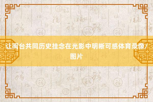 让闽台共同历史挂念在光影中明晰可感体育录像/图片