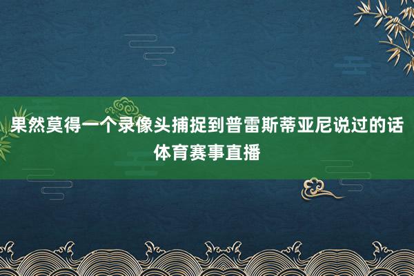 果然莫得一个录像头捕捉到普雷斯蒂亚尼说过的话体育赛事直播
