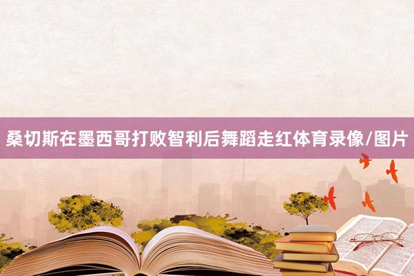 桑切斯在墨西哥打败智利后舞蹈走红体育录像/图片