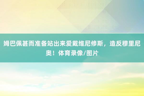 姆巴佩甚而准备站出来爱戴维尼修斯，造反穆里尼奥！体育录像/图片