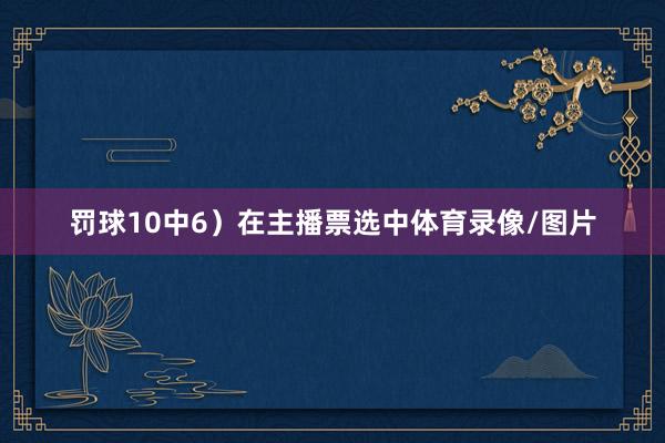 罚球10中6）在主播票选中体育录像/图片