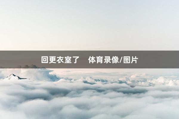 回更衣室了    体育录像/图片