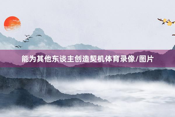 能为其他东谈主创造契机体育录像/图片