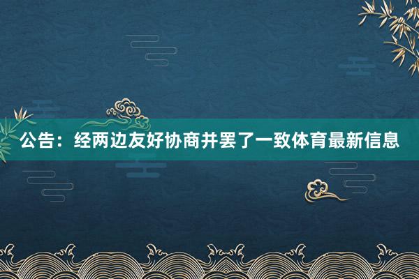 公告：经两边友好协商并罢了一致体育最新信息