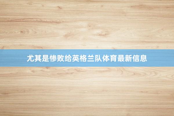尤其是惨败给英格兰队体育最新信息