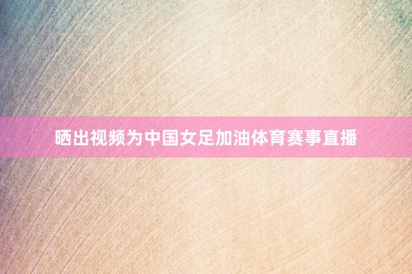 晒出视频为中国女足加油体育赛事直播