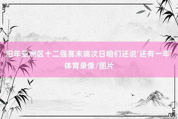 旧年亚洲区十二强赛末端次日咱们还说‘还有一年’体育录像/图片