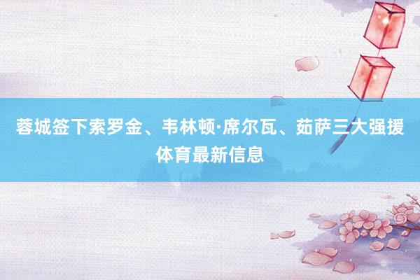 蓉城签下索罗金、韦林顿·席尔瓦、茹萨三大强援体育最新信息