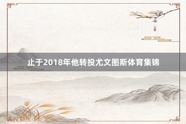 止于2018年他转投尤文图斯体育集锦