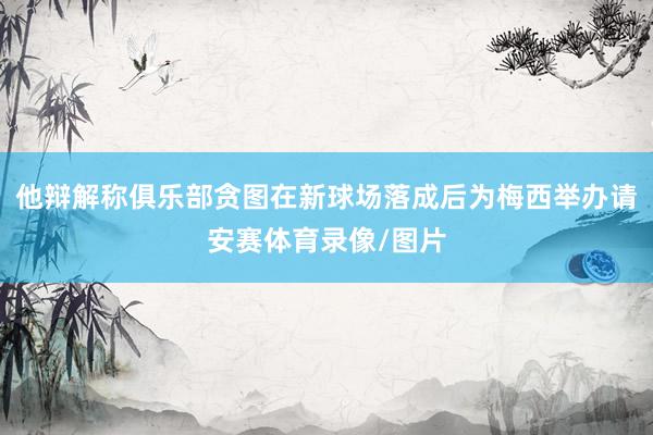 他辩解称俱乐部贪图在新球场落成后为梅西举办请安赛体育录像/图片