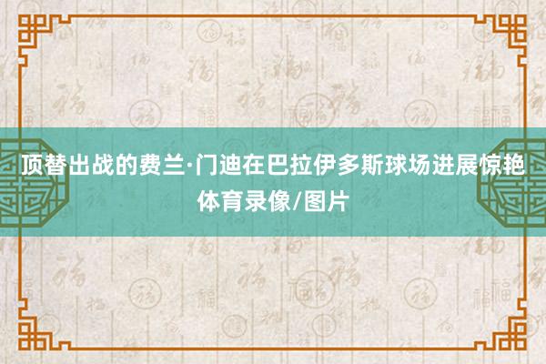 顶替出战的费兰·门迪在巴拉伊多斯球场进展惊艳体育录像/图片