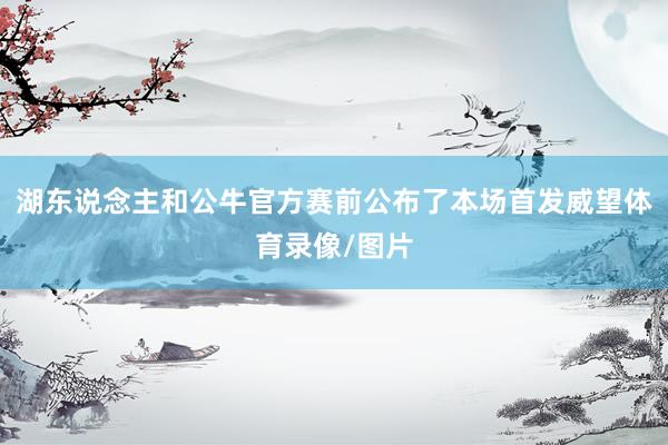 湖东说念主和公牛官方赛前公布了本场首发威望体育录像/图片