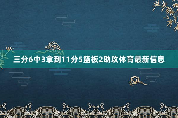 三分6中3拿到11分5篮板2助攻体育最新信息