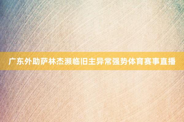 广东外助萨林杰濒临旧主异常强势体育赛事直播