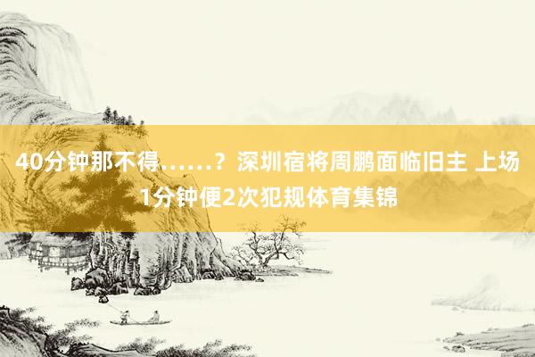 40分钟那不得……？深圳宿将周鹏面临旧主 上场1分钟便2次犯规体育集锦