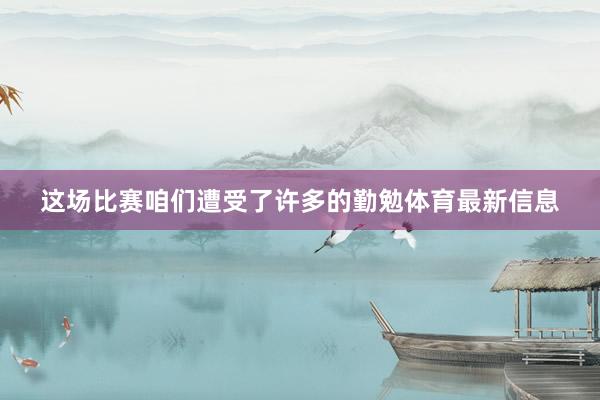 这场比赛咱们遭受了许多的勤勉体育最新信息