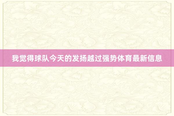 我觉得球队今天的发扬越过强势体育最新信息